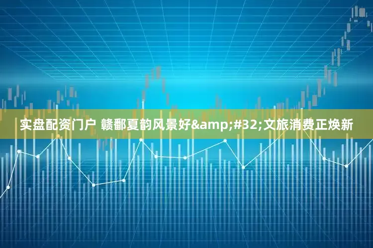 实盘配资门户 赣鄱夏韵风景好 文旅消费正焕新