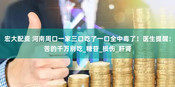 宏大配资 河南周口一家三口吃了一口全中毒了！医生提醒：苦的千万别吃_糖苷_损伤_肝肾