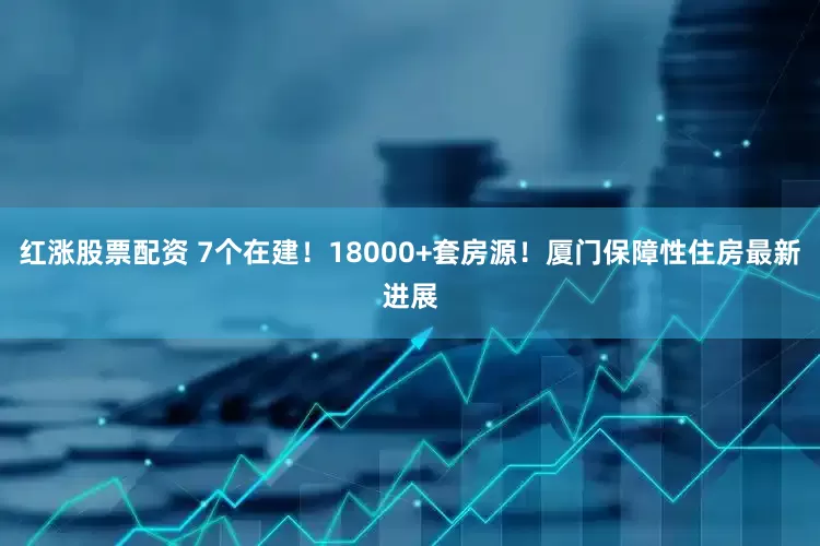 红涨股票配资 7个在建！18000+套房源！厦门保障性住房最新进展