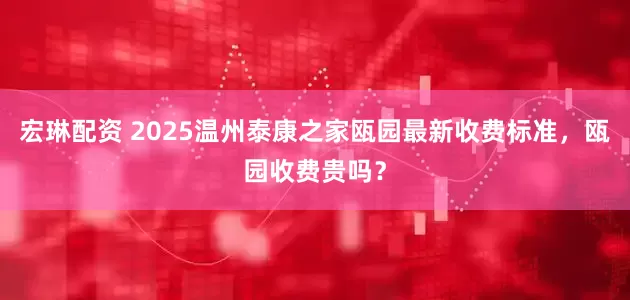 宏琳配资 2025温州泰康之家瓯园最新收费标准，瓯园收费贵吗？