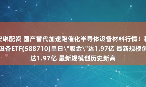 宏琳配资 国产替代加速跑催化半导体设备材料行情！科创半导体设备ETF(588710)单日＂吸金＂达1.97亿 最新规模创历史新高