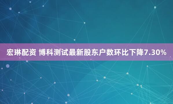 宏琳配资 博科测试最新股东户数环比下降7.30%