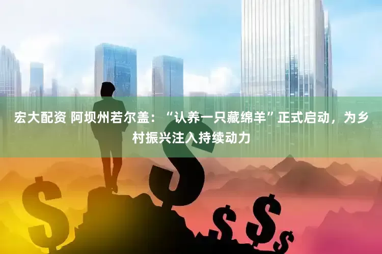 宏大配资 阿坝州若尔盖：“认养一只藏绵羊”正式启动，为乡村振兴注入持续动力